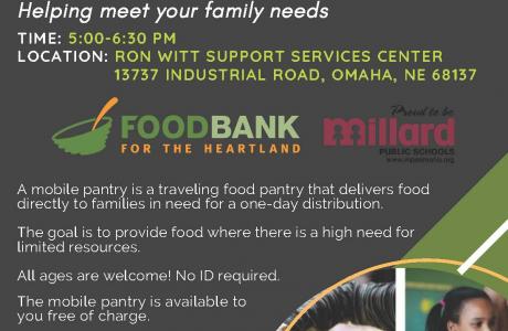 FOOD BANK FOR THE HEARTLAND IN PARTNERSHIP WITH MILLARD PUBLIC SCHOOLS MOBILE FOOD PANTRY Helping meet your family needs TIME: 5:00-6:30 PM LOCATION: RON WITT SUPPORT SERVICES CENTER 13737 INDUSTRIAL ROAD, OMAHA, NE 68137  FOODBANK FOR THE HEARTLAND  Proud to be Millard PUBLIC SCHOOLS www.mpsomaha.org   A mobile pantry is a traveling food pantry that delivers food directly to families in need for a one-day distribution. The goal is to provide food where there is a high need for limited resources. All ages a